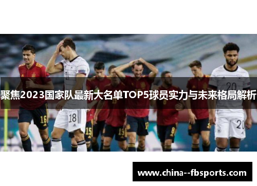 聚焦2023国家队最新大名单TOP5球员实力与未来格局解析
