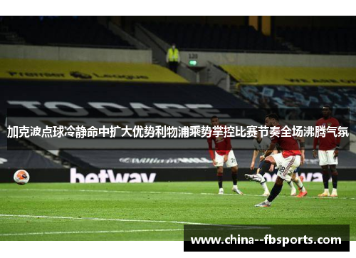 加克波点球冷静命中扩大优势利物浦乘势掌控比赛节奏全场沸腾气氛