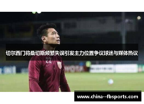 切尔西门将桑切斯频繁失误引发主力位置争议球迷与媒体热议