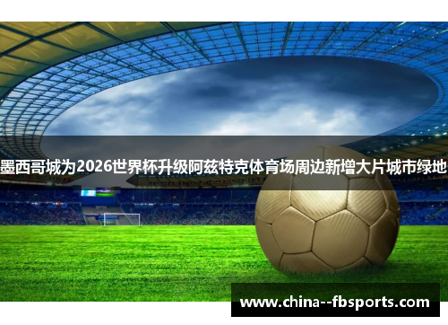 墨西哥城为2026世界杯升级阿兹特克体育场周边新增大片城市绿地 墨西哥城为2026世界杯升级阿兹特克体育场周边新增大片城市绿地