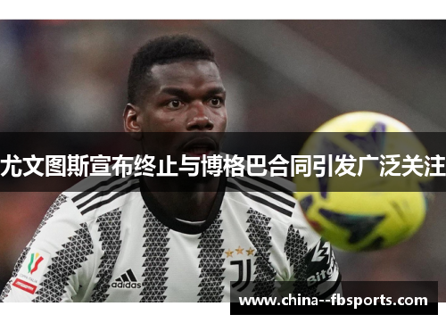 尤文图斯宣布终止与博格巴合同引发广泛关注