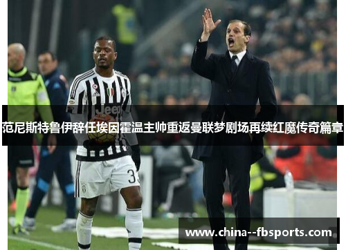 范尼斯特鲁伊辞任埃因霍温主帅重返曼联梦剧场再续红魔传奇篇章 范尼斯特鲁伊辞任埃因霍温主帅重返曼联梦剧场再续红魔传奇篇章