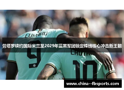 劳塔罗续约国际米兰至2029年蓝黑军团锁定锋线核心冲击新王朝