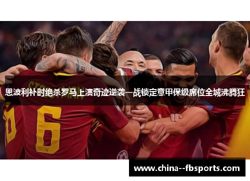 恩波利补时绝杀罗马上演奇迹逆袭一战锁定意甲保级席位全城沸腾狂