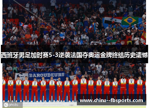 西班牙男足加时赛5-3逆袭法国夺奥运金牌终结历史遗憾