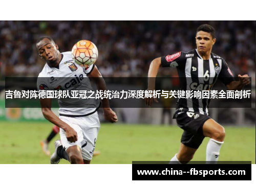 吉鲁对阵德国球队亚冠之战统治力深度解析与关键影响因素全面剖析