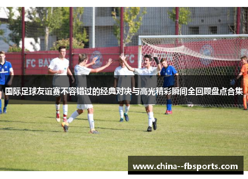 国际足球友谊赛不容错过的经典对决与高光精彩瞬间全回顾盘点合集